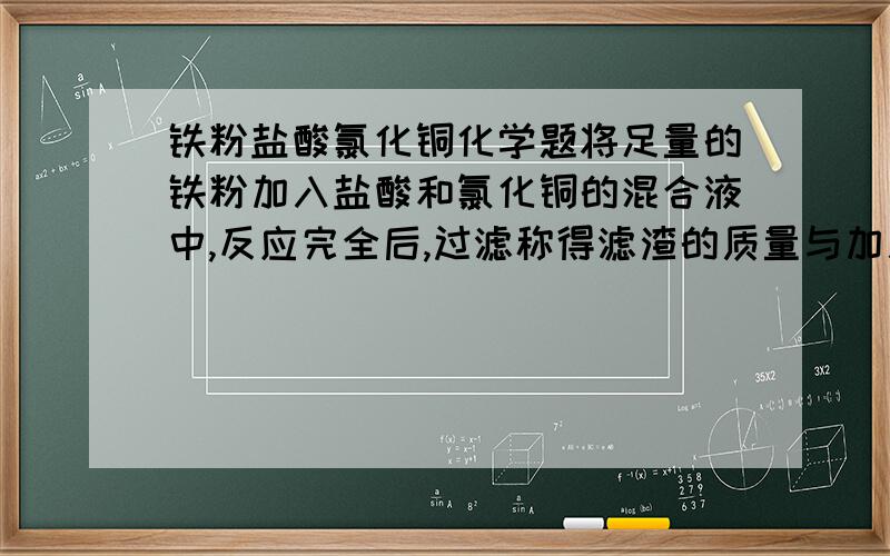 铁粉盐酸氯化铜化学题将足量的铁粉加入盐酸和氯化铜的混合液中,反应完全后,过滤称得滤渣的质量与加入铁粉的质量相同,则混合液中盐酸和氯化铜溶液中溶质的质量比为多少