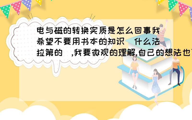 电与磁的转换实质是怎么回事我希望不要用书本的知识（什么法拉第的）,我要微观的理解,自己的想法也可以,用多次元的解释也可以,