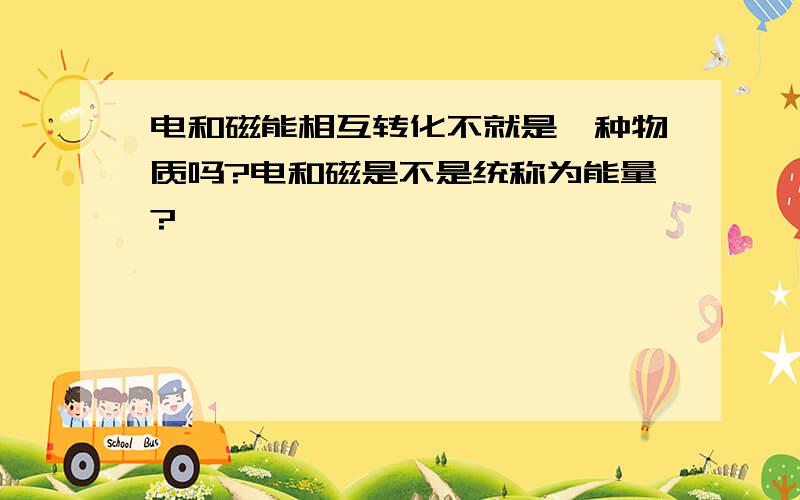 电和磁能相互转化不就是一种物质吗?电和磁是不是统称为能量?