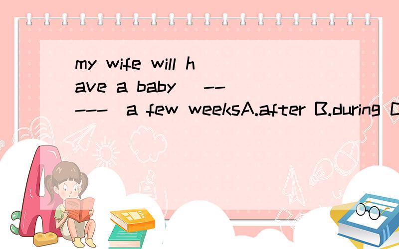 my wife will have a baby (-----)a few weeksA.after B.during C.in D.for这个答案是C,谁能告诉我为什么,