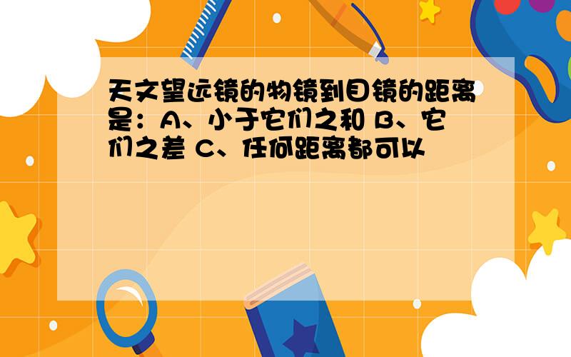 天文望远镜的物镜到目镜的距离是：A、小于它们之和 B、它们之差 C、任何距离都可以