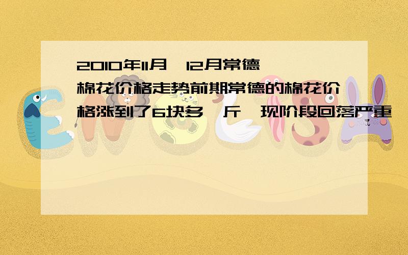 2010年11月,12月常德棉花价格走势前期常德的棉花价格涨到了6块多一斤,现阶段回落严重,只有4块多啦,问常德的棉花价格还会回涨吗,涨势是多少