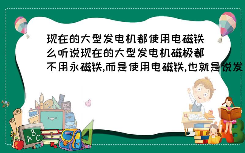 现在的大型发电机都使用电磁铁么听说现在的大型发电机磁极都不用永磁铁,而是使用电磁铁,也就是说发电机一边发电一边向磁极供电.听起来好像很大的技术难度,是真的么?