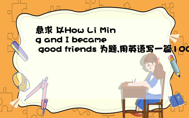 急求 以How Li Ming and I became good friends 为题,用英语写一篇100-120词的短文.1.你对李明的印象 2.李明的性格特点 3.你们之间共同和不共同的性趣 4.你们之间是否发生过不愉快的事情 5.你们的关系