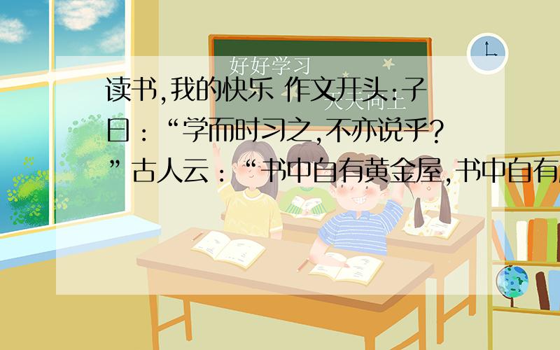 读书,我的快乐 作文开头:子曰：“学而时习之,不亦说乎?”古人云：“书中自有黄金屋,书中自有颜如玉.”古往今来,不少诗人、学者们都陶醉在书中,感受着读书带给他们的快乐.像蜂蝶飞过花