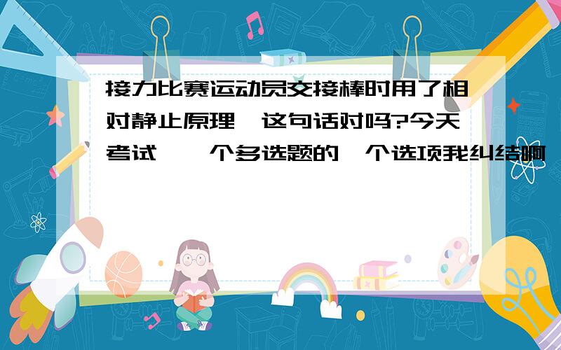 接力比赛运动员交接棒时用了相对静止原理,这句话对吗?今天考试,一个多选题的一个选项我纠结啊,如果这个对了,我差不多就满分了