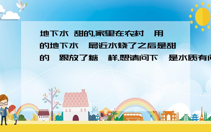 地下水 甜的.家里在农村,用的地下水,最近水烧了之后是甜的,跟放了糖一样.想请问下,是水质有问题么,还适合直接饮用吗?直接喝没事。烧开以后就是甜的。