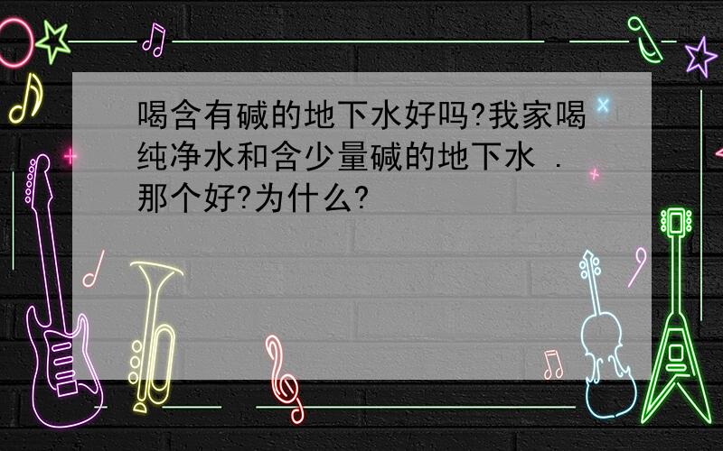 喝含有碱的地下水好吗?我家喝纯净水和含少量碱的地下水 .那个好?为什么?