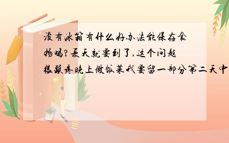 没有冰箱有什么好办法能保存食物吗?夏天就要到了,这个问题很头疼晚上做饭菜我要留一部分第二天中午带到公司去做午饭,又没有冰箱,PS：我试过把饭菜放锅里蒸,然后不动它,第二天中午饭