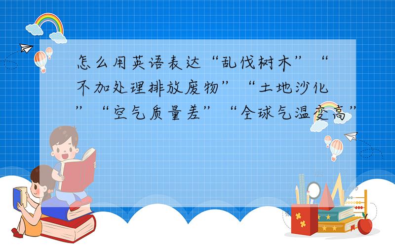 怎么用英语表达“乱伐树木”“不加处理排放废物”“土地沙化”“空气质量差”“全球气温变高”