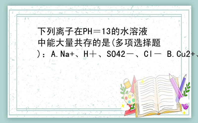 下列离子在PH＝13的水溶液中能大量共存的是(多项选择题)：A.Na+、H＋、SO42－、Cl－ B.Cu2+、K+、SO42－、NO3- C.Na+、K+、Cl－、SO42－ D.Ca2+、Na+、Cl－、CO32-