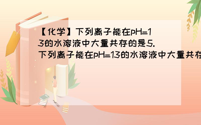 【化学】下列离子能在pH=13的水溶液中大量共存的是5.下列离子能在pH=13的水溶液中大量共存的是：A.Cl-、Na+、H+B.K+、 SO42- 、Cu2+、NO3-C.Cl-、 K+、 SO42- 、 Na+D.Ca2+、Cl-、CO32- 、 Na+似乎我觉得AB不