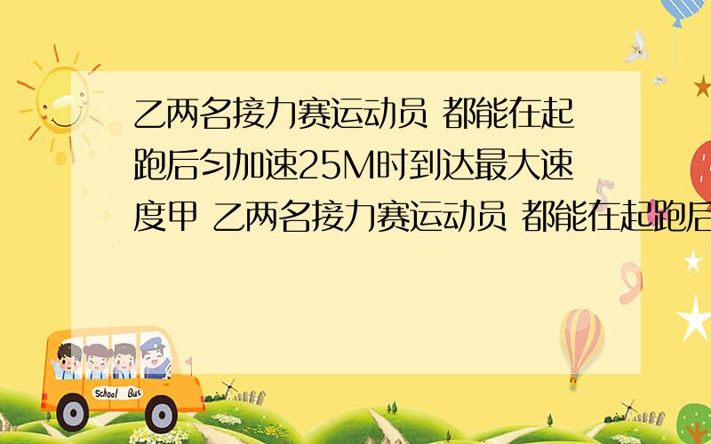 乙两名接力赛运动员 都能在起跑后匀加速25M时到达最大速度甲 乙两名接力赛运动员 都能在起跑后匀加速25M时到达最大速度,然后匀速跑动 现在甲以最大速度向乙跑来 乙在接力区伺机奔出 若