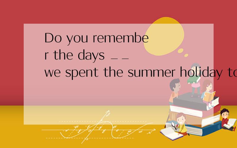 Do you remember the days __ we spent the summer holiday together?A.when B.which C.that D.where