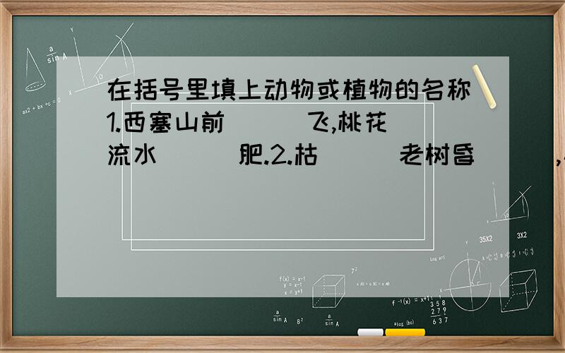 在括号里填上动物或植物的名称1.西塞山前（  ）飞,桃花流水（  ）肥.2.枯（  ）老树昏（  ）,小桥流水人家.3.乱花渐欲迷人眼,浅（  ）才能没（  ）蹄.4.泥融飞燕子,沙暖睡（  ）.