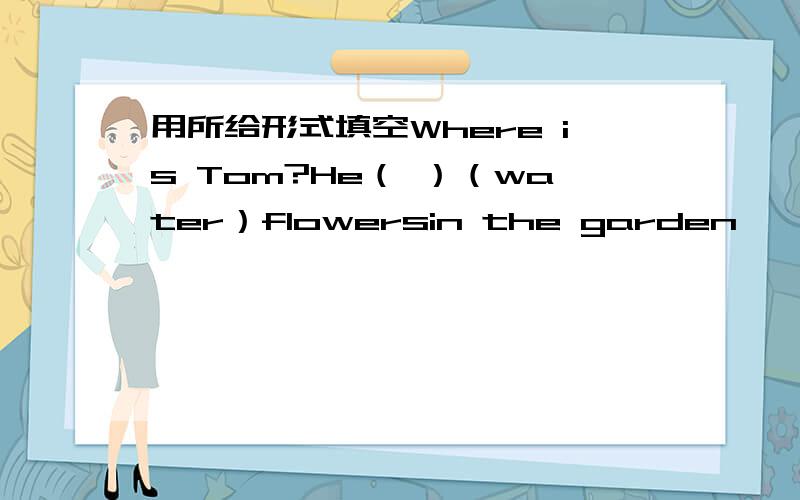 用所给形式填空Where is Tom?He（ ）（water）flowersin the garden