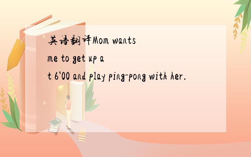 英语翻译Mom wants me to get up at 6'00 and play ping-pong with her.