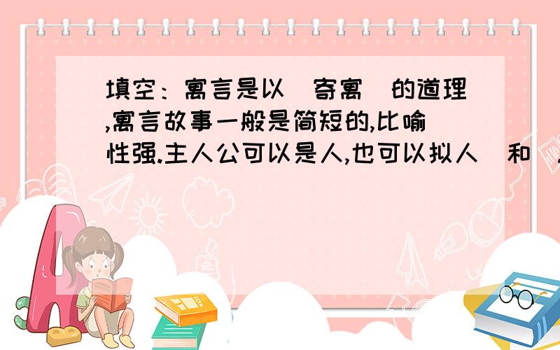 填空：寓言是以＿寄寓＿的道理,寓言故事一般是简短的,比喻性强.主人公可以是人,也可以拟人＿和＿.急.寓言在创作上常用＿和等修辞手法.我们还没学,老师就让写,我不会!