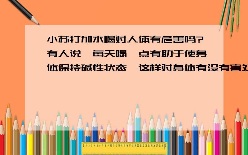 小苏打加水喝对人体有危害吗?有人说,每天喝一点有助于使身体保持碱性状态,这样对身体有没有害处啊?就是食用小苏打