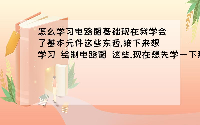 怎么学习电路图基础现在我学会了基本元件这些东西,接下来想学习 绘制电路图 这些.现在想先学一下那些基本电路图 简单的电路图 这样自己模仿着 然后去实践做出来.请问哪里可以找到 这