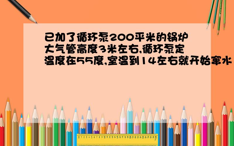 已加了循环泵200平米的锅炉大气管高度3米左右,循环泵定温度在55度,室温到14左右就开始窜水