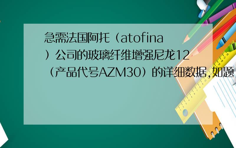 急需法国阿托（atofina）公司的玻璃纤维增强尼龙12（产品代号AZM30）的详细数据,如题,最少要有拉伸性能、冲击性能、弯曲性能、硬度、熔融指数等数据.感谢楼下两位的答复，但是请看清楚