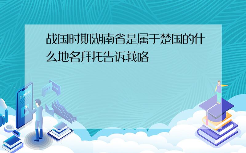 战国时期湖南省是属于楚国的什么地名拜托告诉莪咯