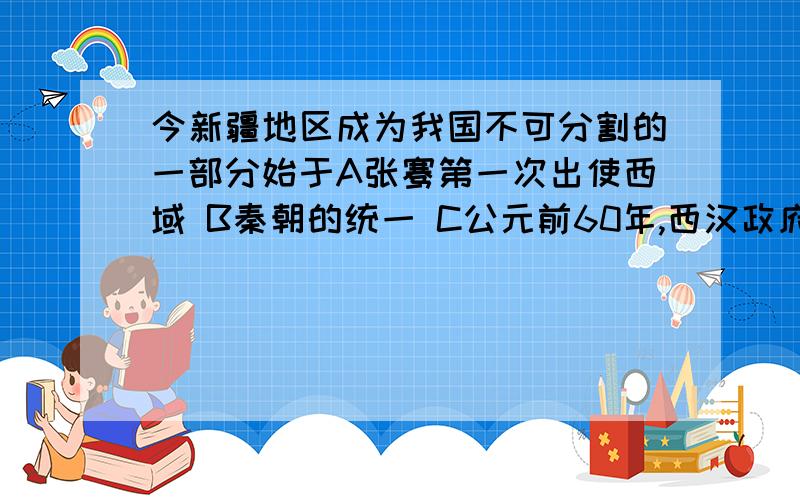 今新疆地区成为我国不可分割的一部分始于A张骞第一次出使西域 B秦朝的统一 C公元前60年,西汉政府设置西域都护府 D著名的丝绸之路的开辟