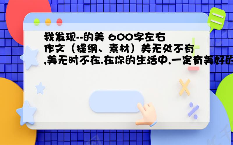 我发现--的美 600字左右作文（提纲、素材）美无处不有,美无时不在.在你的生活中,一定有美好的人、事、景、物给你留下美好的印象.请以“我发现了——的美”为题,在横线填上恰当的词语,