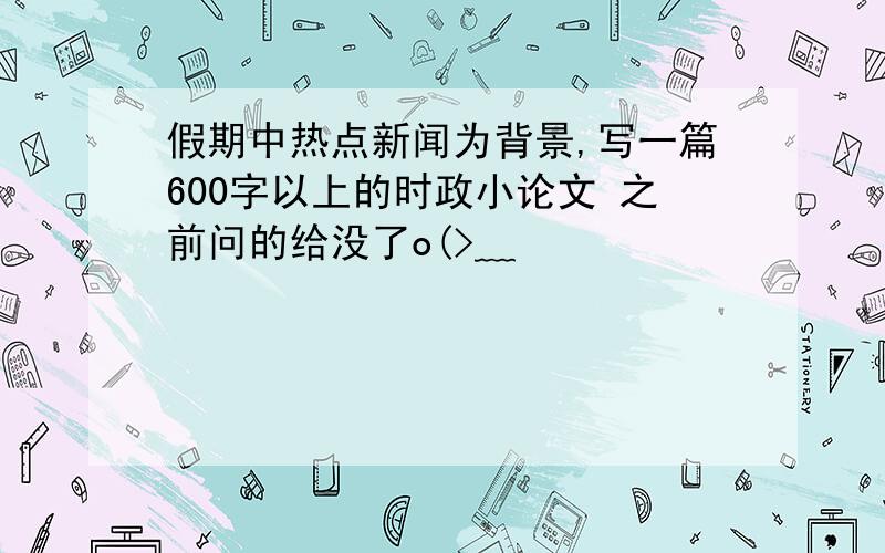 假期中热点新闻为背景,写一篇600字以上的时政小论文 之前问的给没了o(>﹏