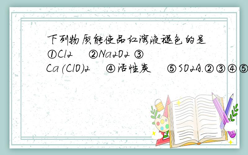 下列物质能使品红溶液褪色的是①Cl2 　②Na2O2 ③Ca(ClO)2 　④活性炭 　⑤SO2A．②③④⑤ B．①②③ C．①④⑤ D．全都可以