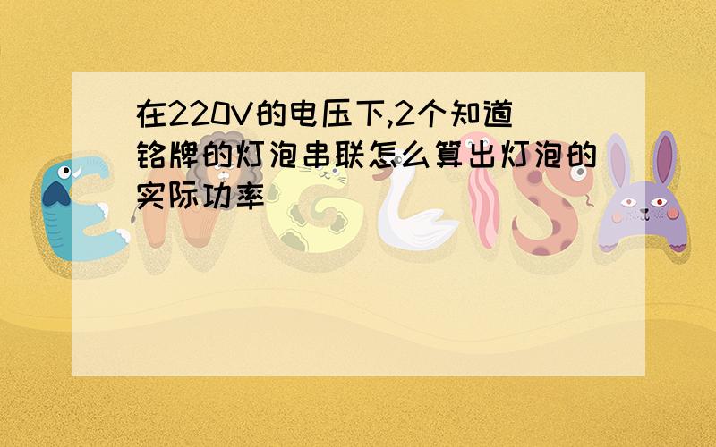 在220V的电压下,2个知道铭牌的灯泡串联怎么算出灯泡的实际功率