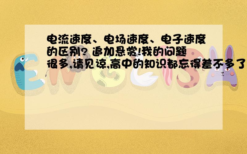 电流速度、电场速度、电子速度的区别? 追加悬赏!我的问题很多,请见谅,高中的知识都忘得差不多了,还请多指教,多谢了.1.电流的速度是什么?是电荷之间的传导速度吗? 2.电场的速度是什么啊?