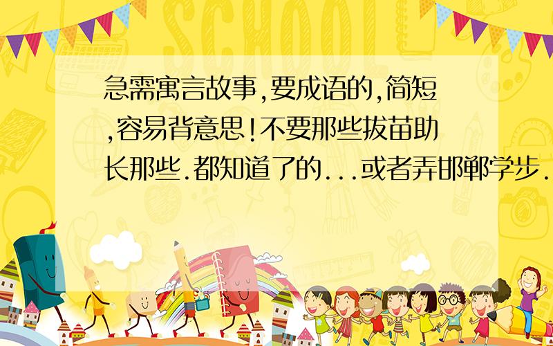 急需寓言故事,要成语的,简短,容易背意思!不要那些拔苗助长那些.都知道了的...或者弄邯郸学步...还是要简短的啦,......马上要用了