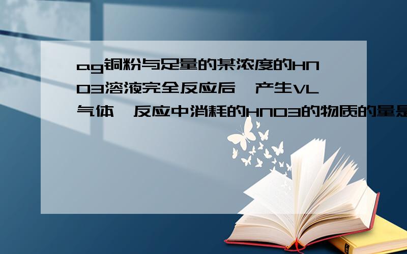 ag铜粉与足量的某浓度的HNO3溶液完全反应后,产生VL气体,反应中消耗的HNO3的物质的量是多少