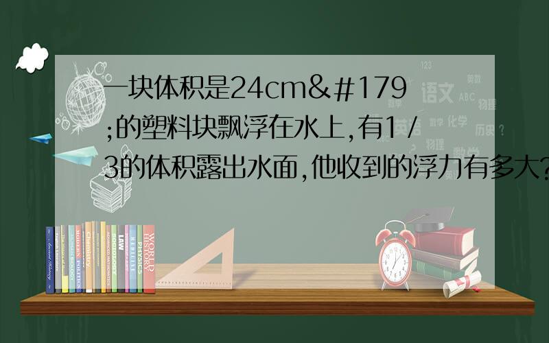 一块体积是24cm³的塑料块飘浮在水上,有1／3的体积露出水面,他收到的浮力有多大?（g取10N／kg）