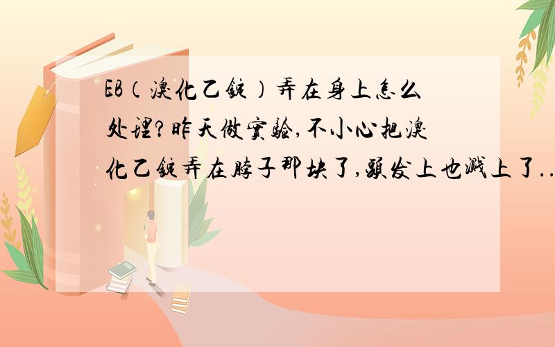 EB（溴化乙锭）弄在身上怎么处理?昨天做实验,不小心把溴化乙锭弄在脖子那块了,头发上也溅上了...然后我就用水洗了多次我想知道怎么样及时处理最好呢?谁知道 ,给我说下,3Q