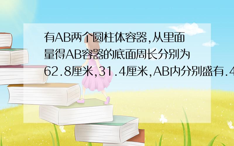 有AB两个圆柱体容器,从里面量得AB容器的底面周长分别为62.8厘米,31.4厘米,AB内分别盛有.4厘米深、29厘深的水,现将B容器的一些水倒入A容器内,使两个容器的水一样深,这时水深为多少厘米?