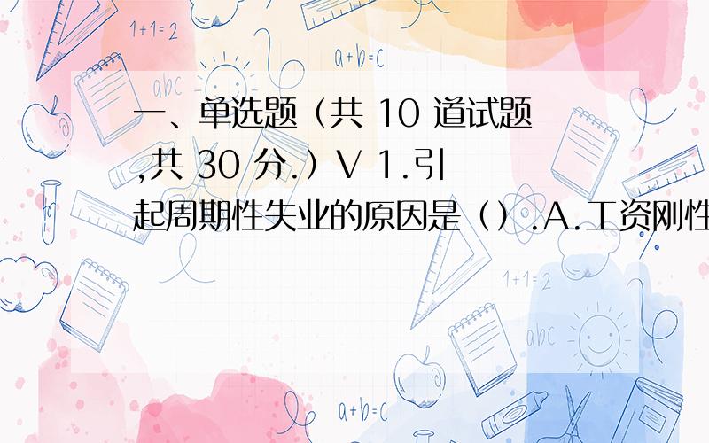 一、单选题（共 10 道试题,共 30 分.）V 1.引起周期性失业的原因是（）.A.工资刚性B.总需求不足C.经济中劳动力的正常流动D.经济结构的调整满分：3 分2.按照凯恩斯的货币理论,如果利率上升,