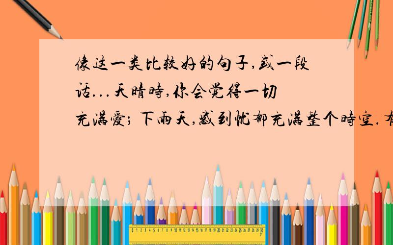 像这一类比较好的句子,或一段话...天晴时,你会觉得一切充满爱； 下雨天,感到忧郁充满整个时空.有阴影陪伴你的劳动,那表示你在明亮的阳光下.镜子反映了真实 但那真实却是相反的.每一个