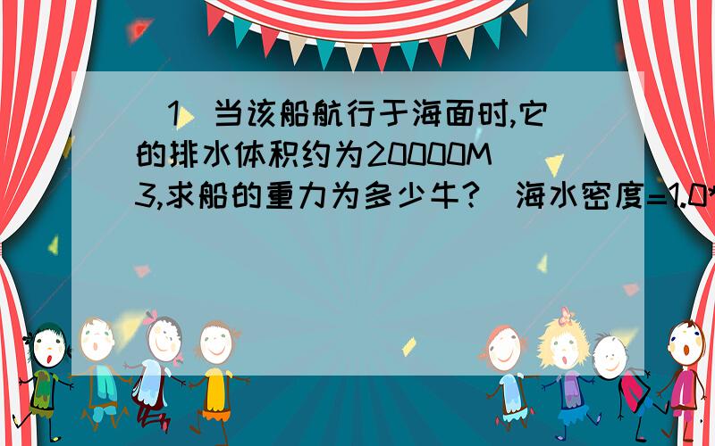 (1)当该船航行于海面时,它的排水体积约为20000M^3,求船的重力为多少牛?（海水密度=1.0*10^3KG/M^3）(2)在一次破冰行动中,当船冲到冰面上时,船的排水体积变为原来的四分之一,此时船受到的浮力