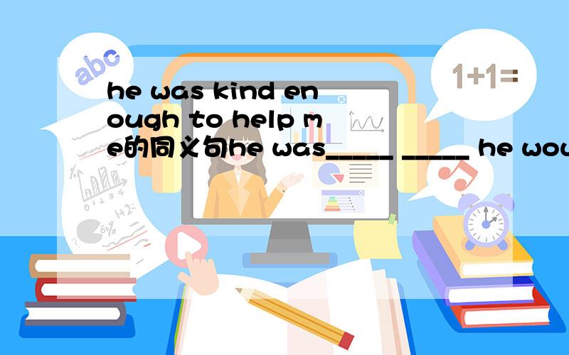 he was kind enough to help me的同义句he was_____ _____ he would help me.是两个空啊!enough+adj是对的,adj+enough是错的吧?额,说反了,adj+enough是对的吧?