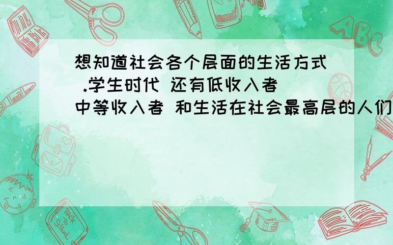 想知道社会各个层面的生活方式 .学生时代 还有低收入者 中等收入者 和生活在社会最高层的人们的生活方式 ..我是做设计的 必须了解这些东西 但是不知道从哪里下手