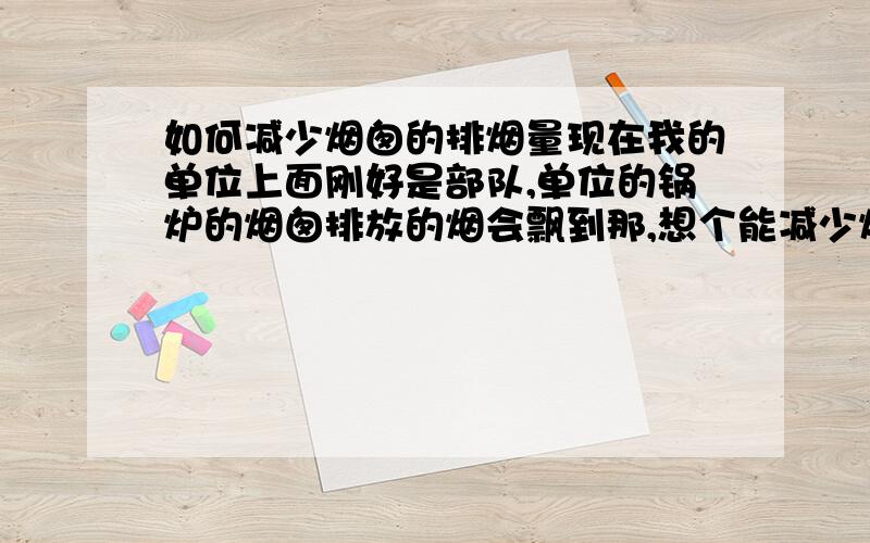 如何减少烟囱的排烟量现在我的单位上面刚好是部队,单位的锅炉的烟囱排放的烟会飘到那,想个能减少烟的办法,或者是设计个弯道使烟囱转到别的地方,哪位朋友能帮忙   O(∩_∩)O谢谢.