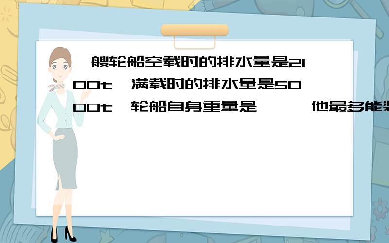 一艘轮船空载时的排水量是2100t,满载时的排水量是5000t,轮船自身重量是——,他最多能装多少货物讲讲呗