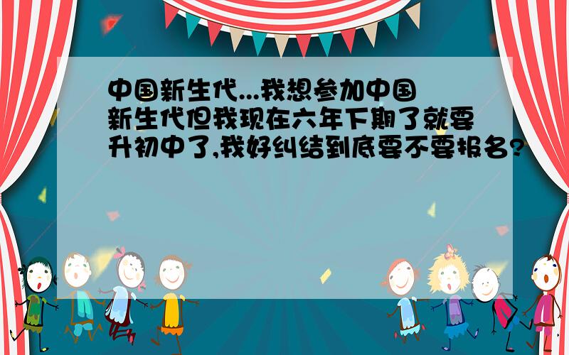 中国新生代...我想参加中国新生代但我现在六年下期了就要升初中了,我好纠结到底要不要报名?