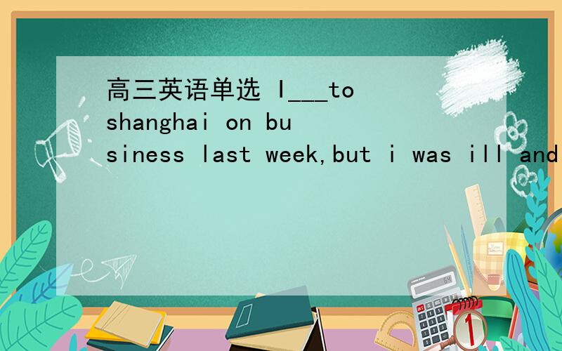 高三英语单选 I___to shanghai on business last week,but i was ill and Lily went instead of me.A.went B.was about to C.was to go D.had goneB和C有什么区别呢