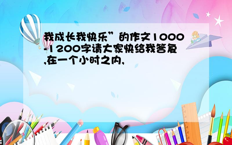 我成长我快乐”的作文1000-1200字请大家快给我答复,在一个小时之内,