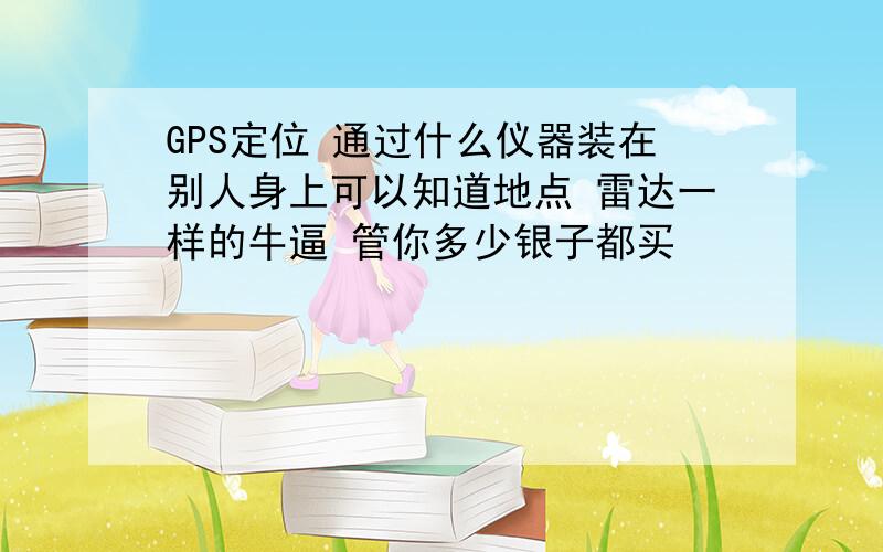 GPS定位 通过什么仪器装在别人身上可以知道地点 雷达一样的牛逼 管你多少银子都买