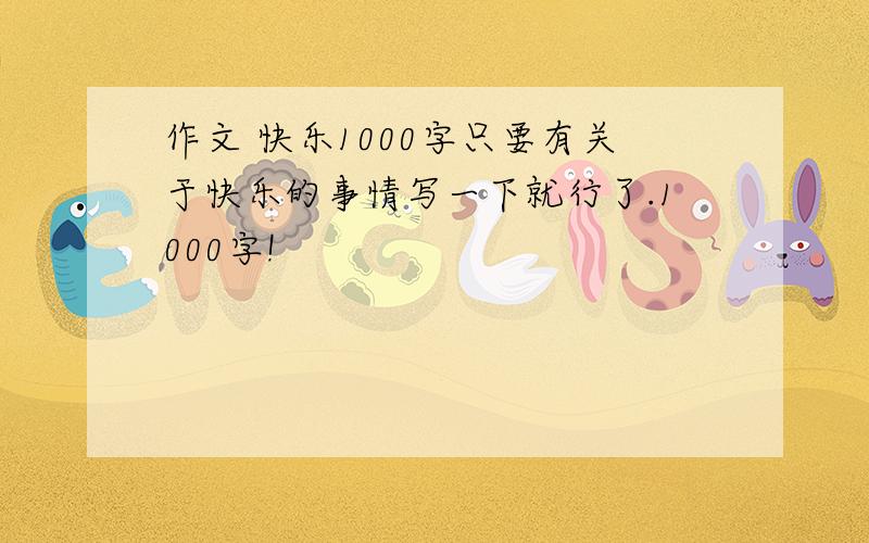 作文 快乐1000字只要有关于快乐的事情写一下就行了.1000字!